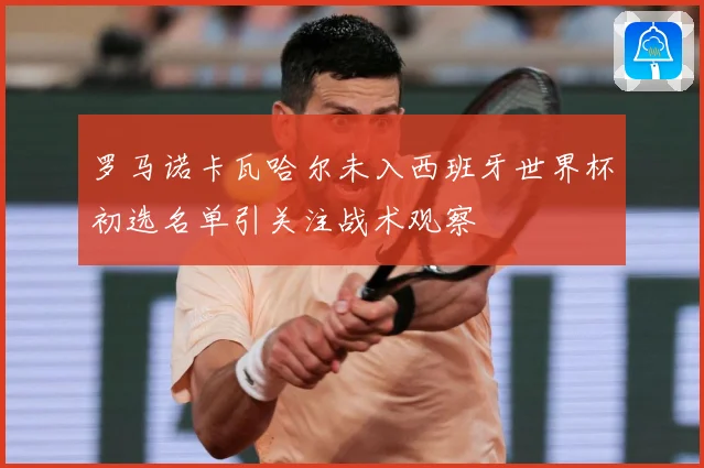 罗马诺卡瓦哈尔未入西班牙世界杯初选名单引关注战术观察