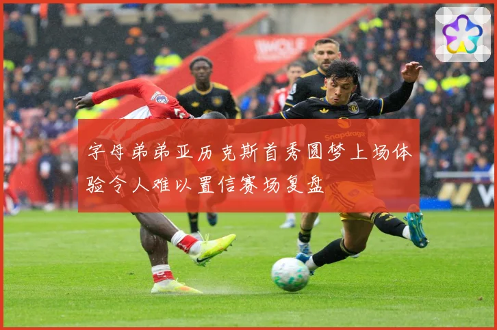 字母弟弟亚历克斯首秀圆梦上场体验令人难以置信赛场复盘