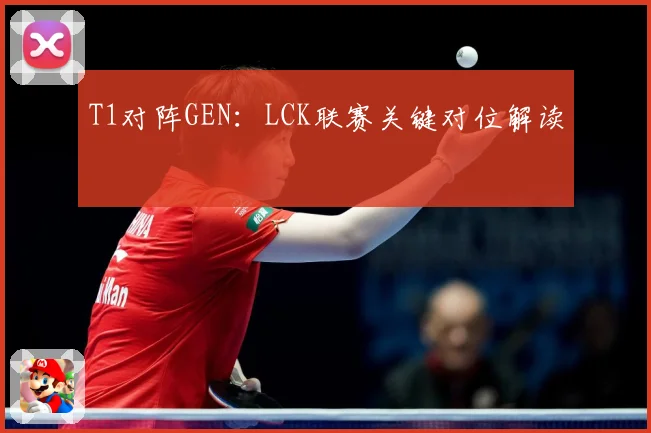 T1对阵GEN：LCK联赛关键对位解读