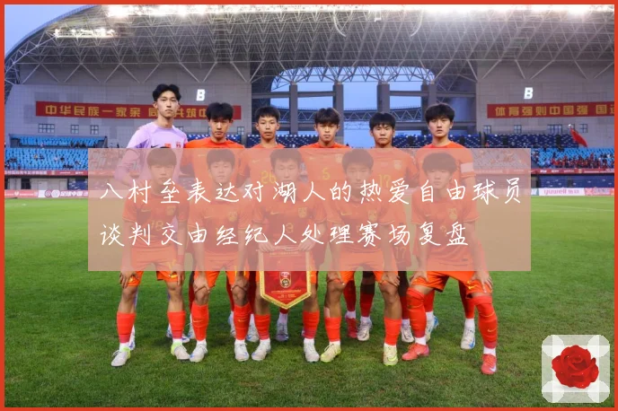 八村垒表达对湖人的热爱自由球员谈判交由经纪人处理赛场复盘